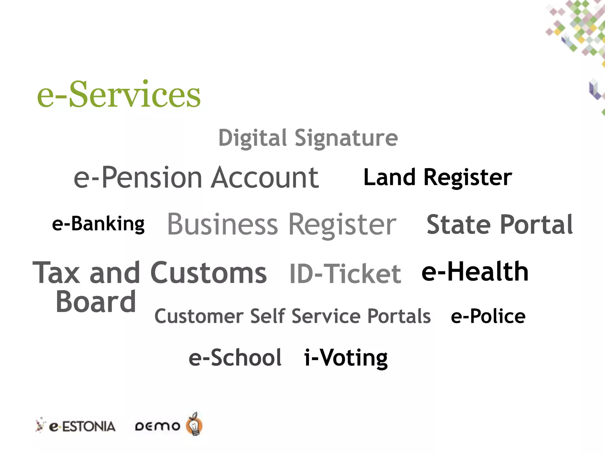 e-Services
Digital Signature

e-Pension Account
e-Banking

Land Register

Business Register State Portal

Tax and Customs ID-Ticket e-Health
Board Customer Self Service Portals e-Police
e-School i-Voting

 