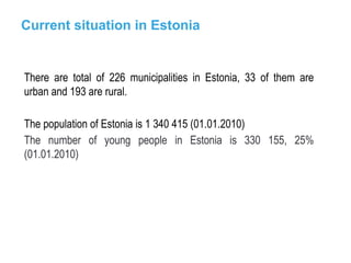 Current situation in Estonia There are total of 226 municipalities in Estonia, 33 of them are urban and 193 are rural. The population of Estonia is 1 340 415 (01.01.2010) The number of young people in Estonia is 330 155, 25% (01.01.2010) 