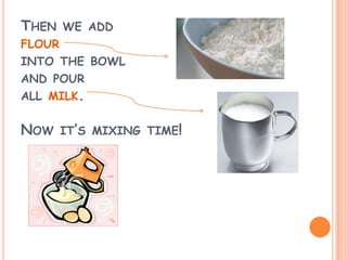 THEN WE ADD
FLOUR
INTO THE BOWL
AND POUR
ALL MILK.
NOW IT’S MIXING TIME!
 