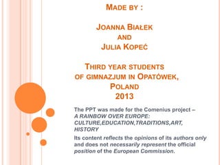 MADE BY :
JOANNA BIAŁEK
AND
JULIA KOPEĆ
THIRD YEAR STUDENTS
OF GIMNAZJUM IN OPATÓWEK,
POLAND
2013
The PPT was made for the Comenius project –
A RAINBOW OVER EUROPE:
CULTURE,EDUCATION,TRADITIONS,ART,
HISTORY
Its content reflects the opinions of its authors only
and does not necessarily represent the official
position of the European Commission.
 