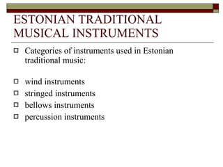 ESTONIAN TRADITIONAL MUSICAL INSTRUMENTS Categories of instruments used in Estonian traditional music: wind instruments  stringed instruments  bellows instruments  percussion instruments 