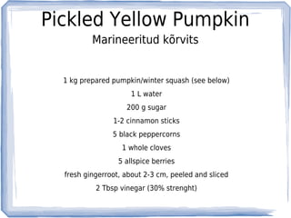 Pickled Yellow Pumpkin
          Marineeritud kõrvits


  1 kg prepared pumpkin/winter squash (see below)
                      1 L water
                    200 g sugar
                1-2 cinnamon sticks
                5 black peppercorns
                   1 whole cloves
                  5 allspice berries
  fresh gingerroot, about 2-3 cm, peeled and sliced
           2 Tbsp vinegar (30% strenght)
 