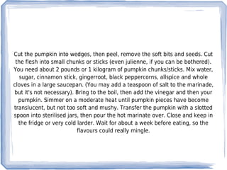 Cut the pumpkin into wedges, then peel, remove the soft bits and seeds. Cut
 the flesh into small chunks or sticks (even julienne, if you can be bothered).
You need about 2 pounds or 1 kilogram of pumpkin chunks/sticks. Mix water,
   sugar, cinnamon stick, gingerroot, black peppercorns, allspice and whole
cloves in a large saucepan. (You may add a teaspoon of salt to the marinade,
but it's not necessary). Bring to the boil, then add the vinegar and then your
  pumpkin. Simmer on a moderate heat until pumpkin pieces have become
translucent, but not too soft and mushy. Transfer the pumpkin with a slotted
spoon into sterilised jars, then pour the hot marinate over. Close and keep in
  the fridge or very cold larder. Wait for about a week before eating, so the
                          flavours could really mingle.
 