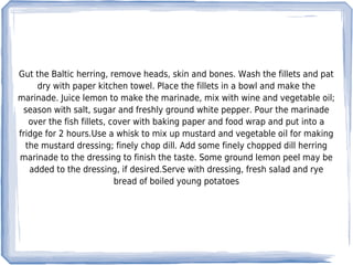 Gut the Baltic herring, remove heads, skin and bones. Wash the fillets and pat
     dry with paper kitchen towel. Place the fillets in a bowl and make the
marinade. Juice lemon to make the marinade, mix with wine and vegetable oil;
 season with salt, sugar and freshly ground white pepper. Pour the marinade
   over the fish fillets, cover with baking paper and food wrap and put into a
fridge for 2 hours.Use a whisk to mix up mustard and vegetable oil for making
  the mustard dressing; finely chop dill. Add some finely chopped dill herring
marinade to the dressing to finish the taste. Some ground lemon peel may be
   added to the dressing, if desired.Serve with dressing, fresh salad and rye
                           bread of boiled young potatoes
 