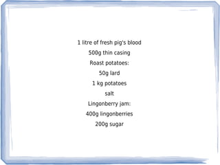 1 litre of fresh pig's blood
    500g thin casing
     Roast potatoes:
         50g lard
      1 kg potatoes
            salt
    Lingonberry jam:
   400g lingonberries
       200g sugar
 