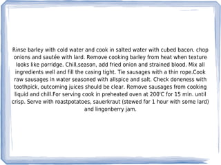Rinse barley with cold water and cook in salted water with cubed bacon. chop
 onions and sautée with lard. Remove cooking barley from heat when texture
   looks like porridge. Chill,season, add fried onion and strained blood. Mix all
  ingredients well and fill the casing tight. Tie sausages with a thin rope.Cook
 raw sausages in water seasoned with allspice and salt. Check doneness with
 toothpick, outcoming juices should be clear. Remove sausages from cooking
 liquid and chill.For serving cook in preheated oven at 200'C for 15 min. until
crisp. Serve with roastpotatoes, sauerkraut (stewed for 1 hour with some lard)
                                and lingonberry jam.
 