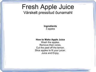 Fresh Apple Juice
Värskelt pressitud õunamahl


               Ingredients
                 3 apples



       How to Make Apple Juice
            Wash the apples.
          Remove their cores.
       Cut the peel off the lemon.
      Slice apples to fit your juicer.
            Juice and Enjoy.
 