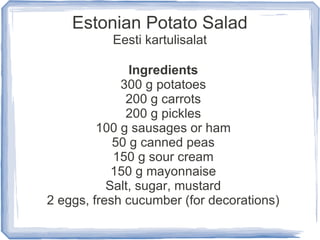 Estonian Potato Salad
           Eesti kartulisalat

               Ingredients
             300 g potatoes
              200 g carrots
              200 g pickles
         100 g sausages or ham
            50 g canned peas
            150 g sour cream
            150 g mayonnaise
           Salt, sugar, mustard
2 eggs, fresh cucumber (for decorations)
 