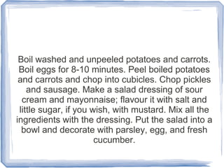 Boil washed and unpeeled potatoes and carrots.
 Boil eggs for 8-10 minutes. Peel boiled potatoes
 and carrots and chop into cubicles. Chop pickles
    and sausage. Make a salad dressing of sour
  cream and mayonnaise; flavour it with salt and
 little sugar, if you wish, with mustard. Mix all the
ingredients with the dressing. Put the salad into a
  bowl and decorate with parsley, egg, and fresh
                       cucumber.
 