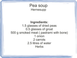 Pea soup
             Hernesupp



             Ingredients:
       1.5 glasses of dried peas
          0.5 glasses of groat
500 g smoked meat ( pastrami with bone)
                 1 onion
                2 carrots
           2.5 litres of water
                  Herbs
 