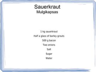 Sauerkraut
  Mulgikapsas



      1 kg sauerkraut
Half a glass of barley grouts
        500 g bacon
        Two onions
            Salt
           Sugar
           Water
 