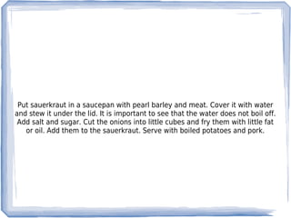 Put sauerkraut in a saucepan with pearl barley and meat. Cover it with water
and stew it under the lid. It is important to see that the water does not boil off.
 Add salt and sugar. Cut the onions into little cubes and fry them with little fat
   or oil. Add them to the sauerkraut. Serve with boiled potatoes and pork.
 
