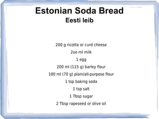 Estonian Soda Bread
           Eesti leib


      200 g ricotta or curd cheese
              2oo ml milk
                 1 egg
      200 ml (115 g) barley flour
  100 ml (70 g) plain/all-purpose flour
           1 tsp baking soda
               1 tsp salt
             1 Tbsp sugar
      2 Tbsp rapeseed or olive oil
 