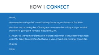 Henrik,
My name doesn’t ring a bell. I could not help but notice your interest in Port Wine.
Brazilians tend to make jokes of Portuguese as we were their colony but I got to admit
their wine is quite good. Try not to miss [ Wine A, B,C]
I Thought we share similar professional interests in common in the [whatever business]
and I’d be happy to connect and add value to your network and exchange knowledge.
Regards,
Carlos
How I connect
 