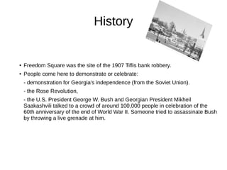 History
● Freedom Square was the site of the 1907 Tiflis bank robbery.
● People come here to demonstrate or celebrate:
- demonstration for Georgia's independence (from the Soviet Union).
- the Rose Revolution,
- the U.S. President George W. Bush and Georgian President Mikheil
Saakashvili talked to a crowd of around 100,000 people in celebration of the
60th anniversary of the end of World War II. Someone tried to assassinate Bush
by throwing a live grenade at him.
 