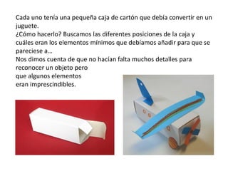 Cada uno tenía una pequeña caja de cartón que debía convertir en un
juguete.
¿Cómo hacerlo? Buscamos las diferentes posiciones de la caja y
cuáles eran los elementos mínimos que debíamos añadir para que se
pareciese a…
Nos dimos cuenta de que no hacían falta muchos detalles para
reconocer un objeto pero
que algunos elementos
eran imprescindibles.
 