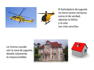 El helicóptero de juguete
                          no tiene tantas ventanas
                          como el de verdad,
                          además la hélice
                          y la cola
                          son más sencillas.




Lo mismo sucede
con la casa de juguete,
detalla solamente
lo imprescindible.
 