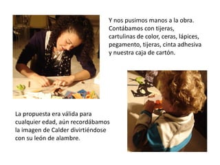 Y nos pusimos manos a la obra.
                                Contábamos con tijeras,
                                cartulinas de color, ceras, lápices,
                                pegamento, tijeras, cinta adhesiva
                                y nuestra caja de cartón.




La propuesta era válida para
cualquier edad, aún recordábamos
la imagen de Calder divirtiéndose
con su león de alambre.
 