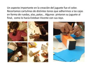Un aspecto importante en la creación del juguete fue el color.
Recortamos cartulinas de distintos tonos que adherimos a las cajas
en forma de ruedas, alas, patas… Algunos pintaron su juguete al
final, como lo hacía Esteban Vicente con sus toys.
 