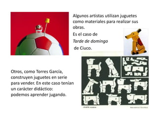 Algunos artistas utilizan juguetes
                               como materiales para realizar sus
                               obras.
                               Es el caso de
                               Tarde de domingo
                                de Ciuco.



Otros, como Torres García,
construyen juguetes en serie
para vender. En este caso tenían
un carácter didáctico:
podemos aprender jugando.
 