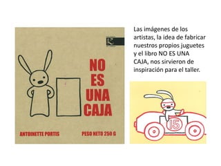 Las imágenes de los
artistas, la idea de fabricar
nuestros propios juguetes
y el libro NO ES UNA
CAJA, nos sirvieron de
inspiración para el taller.
 