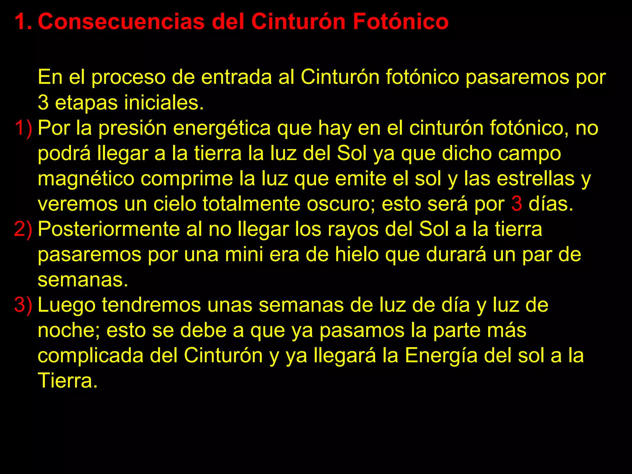 1. Consecuencias del Cinturón Fotónico

   En el proceso de entrada al Cinturón fotónico pasaremos por
   3 etapas iniciales.
1) Por la presión energética que hay en el cinturón fotónico, no
   podrá llegar a la tierra la luz del Sol ya que dicho campo
   magnético comprime la luz que emite el sol y las estrellas y
   veremos un cielo totalmente oscuro; esto será por 3 días.
2) Posteriormente al no llegar los rayos del Sol a la tierra
   pasaremos por una mini era de hielo que durará un par de
   semanas.
3) Luego tendremos unas semanas de luz de día y luz de
   noche; esto se debe a que ya pasamos la parte más
   complicada del Cinturón y ya llegará la Energía del sol a la
   Tierra.
 