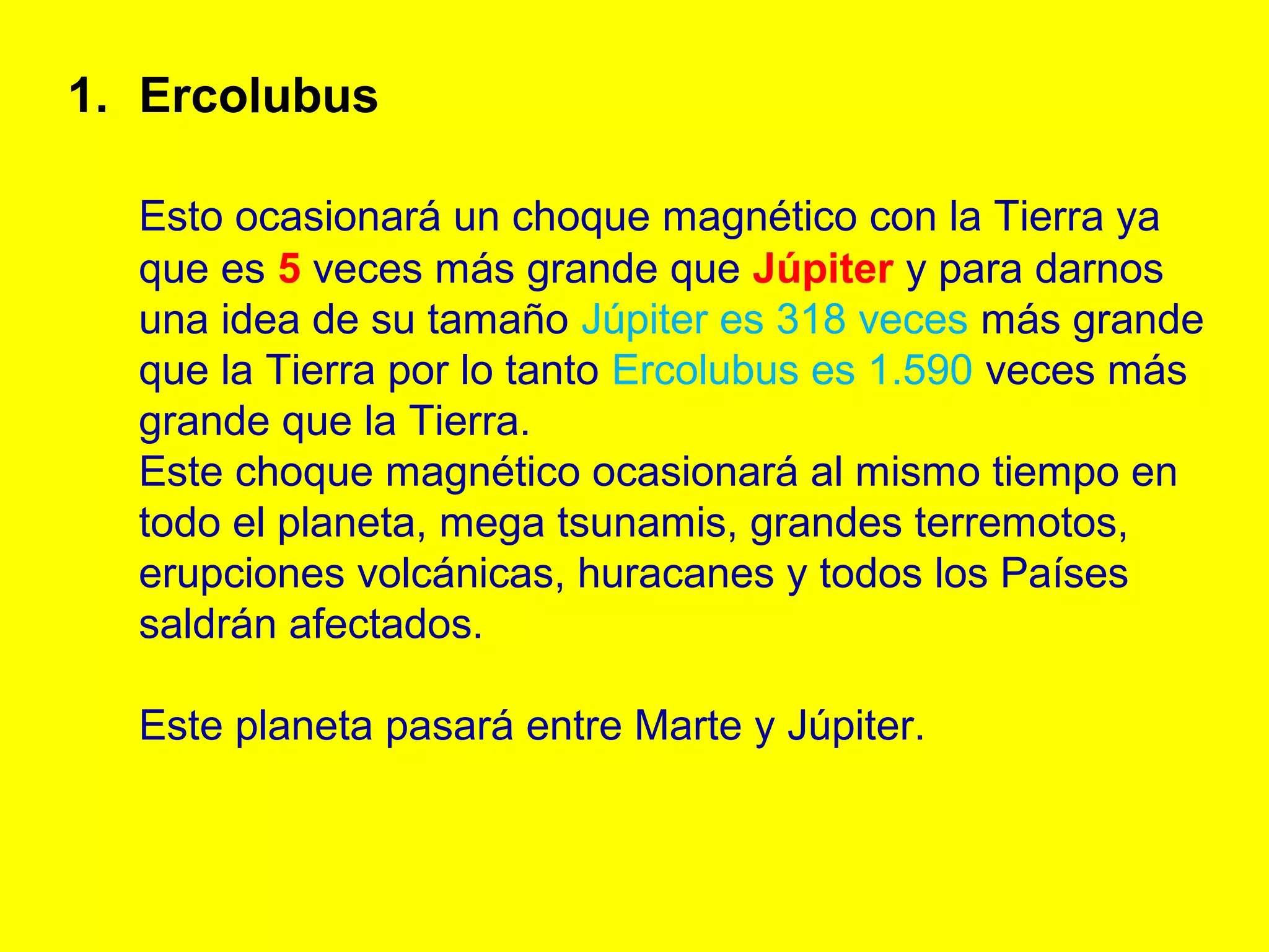 1. Ercolubus

  Esto ocasionará un choque magnético con la Tierra ya
  que es 5 veces más grande que Júpiter y para darnos
  una idea de su tamaño Júpiter es 318 veces más grande
  que la Tierra por lo tanto Ercolubus es 1.590 veces más
  grande que la Tierra.
  Este choque magnético ocasionará al mismo tiempo en
  todo el planeta, mega tsunamis, grandes terremotos,
  erupciones volcánicas, huracanes y todos los Países
  saldrán afectados.

  Este planeta pasará entre Marte y Júpiter.
 