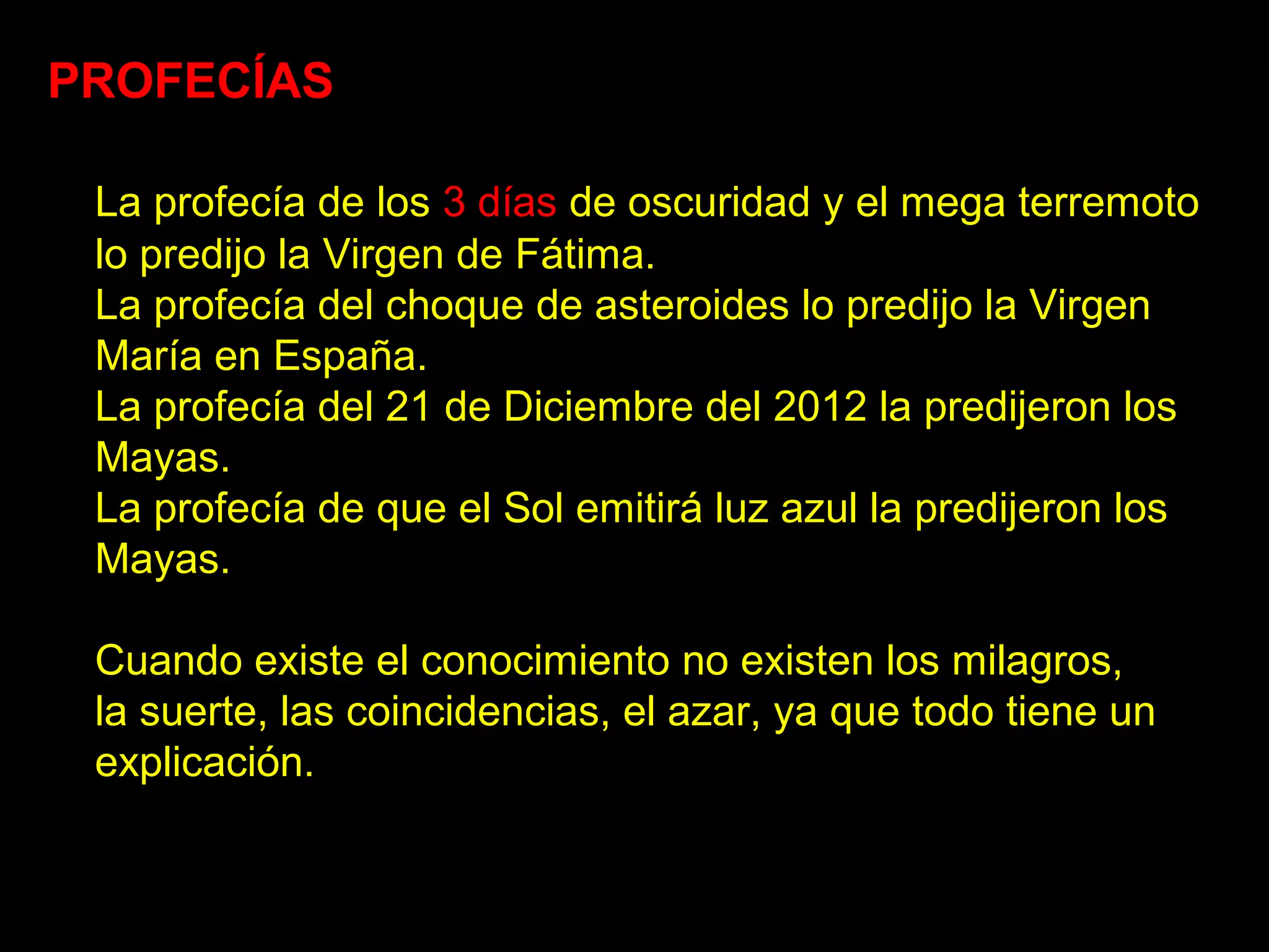 PROFECÍAS

 La profecía de los 3 días de oscuridad y el mega terremoto
 lo predijo la Virgen de Fátima.
 La profecía del choque de asteroides lo predijo la Virgen
 María en España.
 La profecía del 21 de Diciembre del 2012 la predijeron los
 Mayas.
 La profecía de que el Sol emitirá luz azul la predijeron los
 Mayas.

 Cuando existe el conocimiento no existen los milagros,
 la suerte, las coincidencias, el azar, ya que todo tiene un
 explicación.
 
