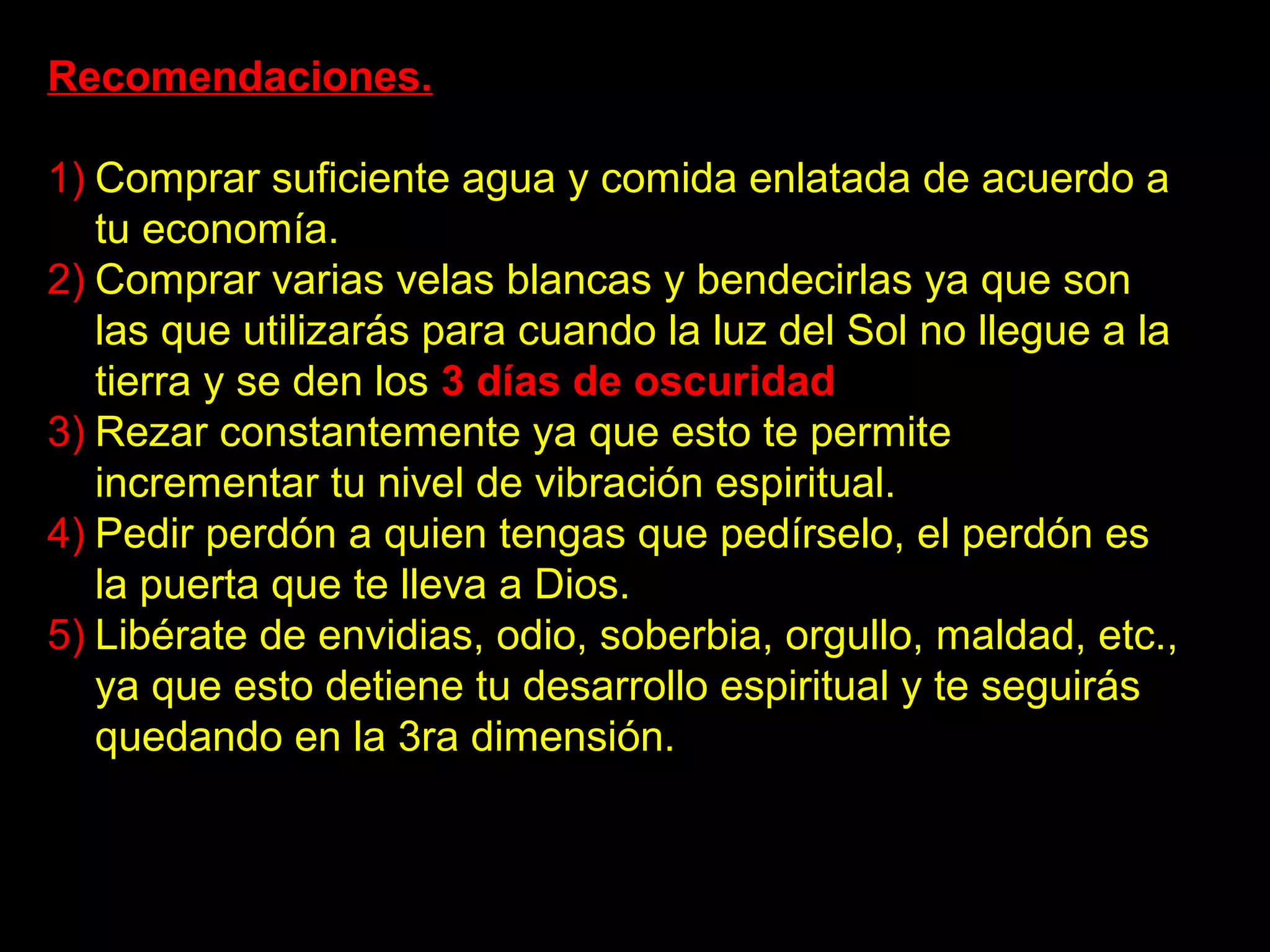 Recomendaciones.

1) Comprar suficiente agua y comida enlatada de acuerdo a
   tu economía.
2) Comprar varias velas blancas y bendecirlas ya que son
   las que utilizarás para cuando la luz del Sol no llegue a la
   tierra y se den los 3 días de oscuridad.
3) Rezar constantemente ya que esto te permite
   incrementar tu nivel de vibración espiritual.
4) Pedir perdón a quien tengas que pedírselo, el perdón es
   la puerta que te lleva a Dios.
5) Libérate de envidias, odio, soberbia, orgullo, maldad, etc.,
   ya que esto detiene tu desarrollo espiritual y te seguirás
   quedando en la 3ra dimensión.
 