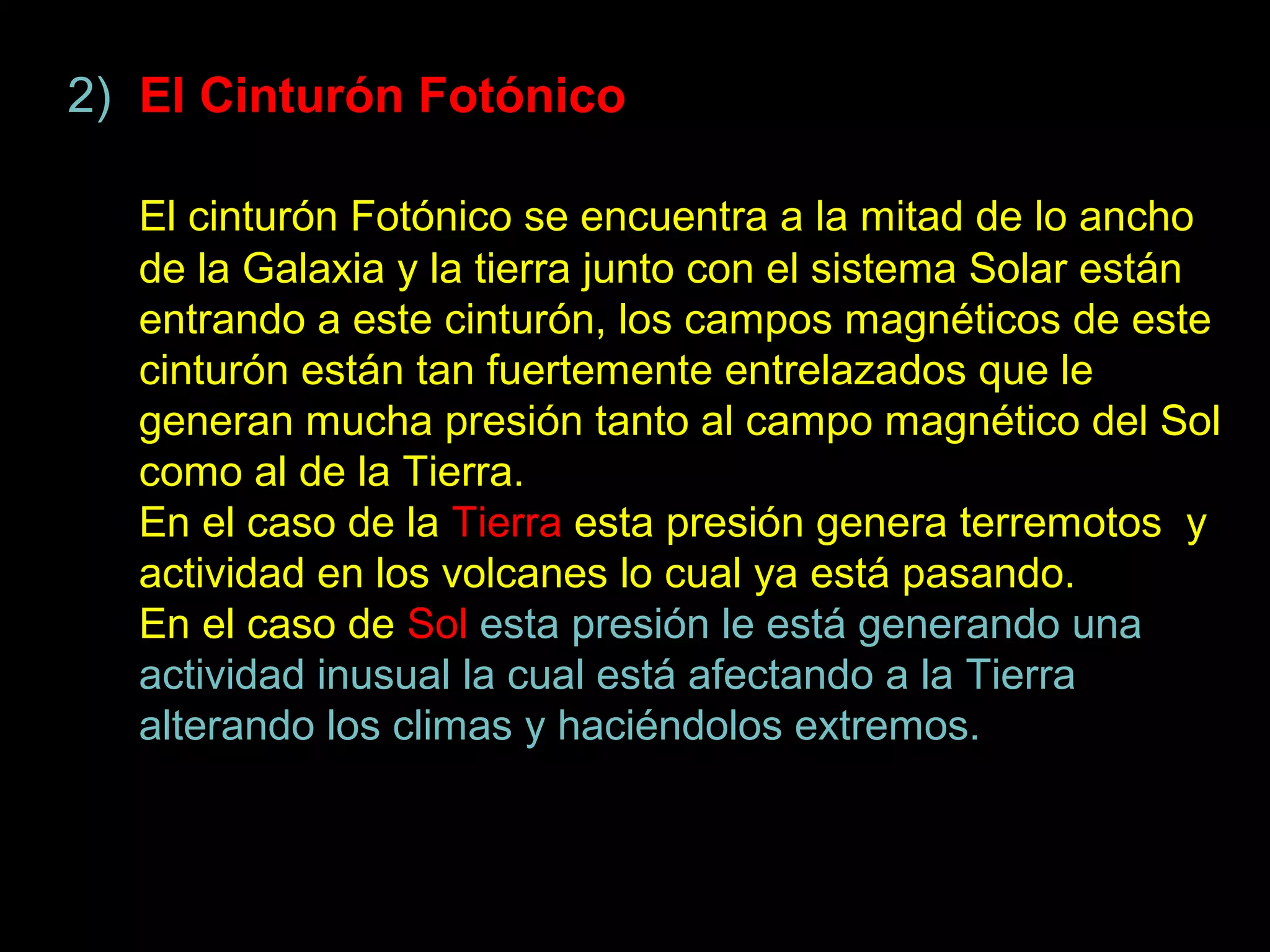 2) El Cinturón Fotónico

  El cinturón Fotónico se encuentra a la mitad de lo ancho
  de la Galaxia y la tierra junto con el sistema Solar están
  entrando a este cinturón, los campos magnéticos de este
  cinturón están tan fuertemente entrelazados que le
  generan mucha presión tanto al campo magnético del Sol
  como al de la Tierra.
  En el caso de la Tierra esta presión genera terremotos y
  actividad en los volcanes lo cual ya está pasando.
  En el caso de Sol esta presión le está generando una
  actividad inusual la cual está afectando a la Tierra
  alterando los climas y haciéndolos extremos.
 