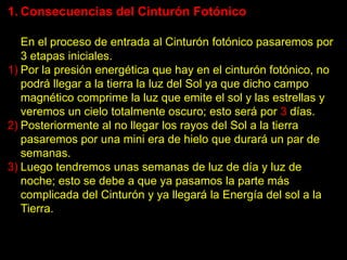 1. Consecuencias del Cinturón Fotónico

   En el proceso de entrada al Cinturón fotónico pasaremos por
   3 etapas iniciales.
1) Por la presión energética que hay en el cinturón fotónico, no
   podrá llegar a la tierra la luz del Sol ya que dicho campo
   magnético comprime la luz que emite el sol y las estrellas y
   veremos un cielo totalmente oscuro; esto será por 3 días.
2) Posteriormente al no llegar los rayos del Sol a la tierra
   pasaremos por una mini era de hielo que durará un par de
   semanas.
3) Luego tendremos unas semanas de luz de día y luz de
   noche; esto se debe a que ya pasamos la parte más
   complicada del Cinturón y ya llegará la Energía del sol a la
   Tierra.
 