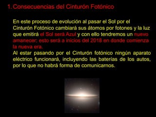 1. Consecuencias del Cinturón Fotónico

  En este proceso de evolución al pasar el Sol por el
  Cinturón Fotónico cambiará sus átomos por fotones y la luz
  que emitirá el Sol será Azul y con ello tendremos un nuevo
  amanecer; esto será a inicios del 2018 en donde comienza
  la nueva era.
  Al estar pasando por el Cinturón fotónico ningún aparato
  eléctrico funcionará, incluyendo las baterías de los autos,
  por lo que no habrá forma de comunicarnos.
 