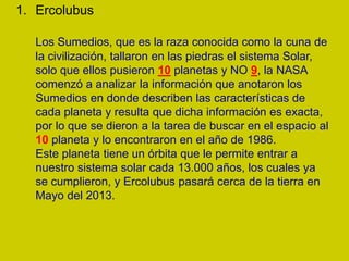 1. Ercolubus

   Los Sumedios, que es la raza conocida como la cuna de
   la civilización, tallaron en las piedras el sistema Solar,
   solo que ellos pusieron 10 planetas y NO 9, la NASA
   comenzó a analizar la información que anotaron los
   Sumedios en donde describen las características de
   cada planeta y resulta que dicha información es exacta,
   por lo que se dieron a la tarea de buscar en el espacio al
   10 planeta y lo encontraron en el año de 1986.
   Este planeta tiene un órbita que le permite entrar a
   nuestro sistema solar cada 13.000 años, los cuales ya
   se cumplieron, y Ercolubus pasará cerca de la tierra en
   Mayo del 2013.
 
