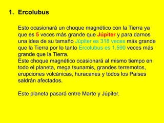1. Ercolubus

  Esto ocasionará un choque magnético con la Tierra ya
  que es 5 veces más grande que Júpiter y para darnos
  una idea de su tamaño Júpiter es 318 veces más grande
  que la Tierra por lo tanto Ercolubus es 1.590 veces más
  grande que la Tierra.
  Este choque magnético ocasionará al mismo tiempo en
  todo el planeta, mega tsunamis, grandes terremotos,
  erupciones volcánicas, huracanes y todos los Países
  saldrán afectados.

  Este planeta pasará entre Marte y Júpiter.
 