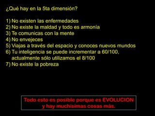 ¿Qué hay en la 5ta dimensión?

1) No existen las enfermedades
2) No existe la maldad y todo es armonía
3) Te comunicas con la mente
4) No envejeces
5) Viajas a través del espacio y conoces nuevos mundos
6) Tu inteligencia se puede incrementar a 60/100,
   actualmente sólo utilizamos el 8/100
7) No existe la pobreza




       Todo esto es posible porque es EVOLUCION
              y hay muchísimas cosas más.
 