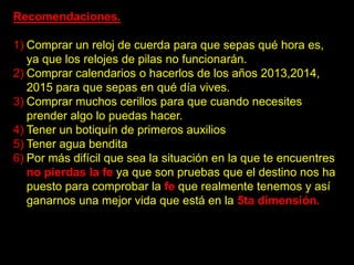 Recomendaciones.

1) Comprar un reloj de cuerda para que sepas qué hora es,
   ya que los relojes de pilas no funcionarán.
2) Comprar calendarios o hacerlos de los años 2013,2014,
   2015 para que sepas en qué día vives.
3) Comprar muchos cerillos para que cuando necesites
   prender algo lo puedas hacer.
4) Tener un botiquín de primeros auxilios
5) Tener agua bendita
6) Por más difícil que sea la situación en la que te encuentres
   no pierdas la fe ya que son pruebas que el destino nos ha
   puesto para comprobar la fe que realmente tenemos y así
   ganarnos una mejor vida que está en la 5ta dimensión.
 