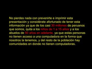 No pierdes nada con prevenirte e imprimir esta
presentación y considérate afortunado de tener esta
información ya que de los casi 30 millones de peruanos
que somos, quita a los niños de 1 a 15 años y a los
abuelos de 50 años en adelante, ya que estas personas
no tienen acceso a una computadora en la forma que
nosotros la tenemos, y del resto de la población hay
comunidades en donde no tienen computadoras.
 