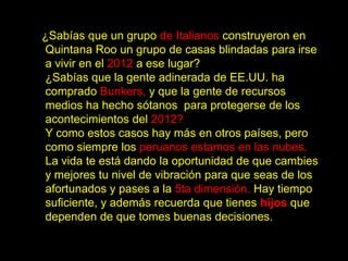 ¿Sabías que un grupo de Italianos construyeron en
Quintana Roo un grupo de casas blindadas para irse
a vivir en el 2012 a ese lugar?
¿Sabías que la gente adinerada de EE.UU. ha
comprado Bunkers, y que la gente de recursos
medios ha hecho sótanos para protegerse de los
acontecimientos del 2012?
Y como estos casos hay más en otros países, pero
como siempre los peruanos estamos en las nubes.
La vida te está dando la oportunidad de que cambies
y mejores tu nivel de vibración para que seas de los
afortunados y pases a la 5ta dimensión. Hay tiempo
suficiente, y además recuerda que tienes hijos que
dependen de que tomes buenas decisiones.
 