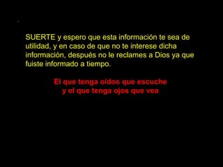 .

    SUERTE y espero que esta información te sea de
    utilidad, y en caso de que no te interese dicha
    información, después no le reclames a Dios ya que
    fuiste informado a tiempo.

            El que tenga oídos que escuche
               y el que tenga ojos que vea
 