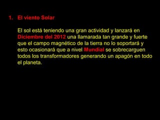 1. El viento Solar

   El sol está teniendo una gran actividad y lanzará en
   Diciembre del 2012 una llamarada tan grande y fuerte
   que el campo magnético de la tierra no lo soportará y
   esto ocasionará que a nivel Mundial se sobrecarguen
   todos los transformadores generando un apagón en todo
   el planeta.
 