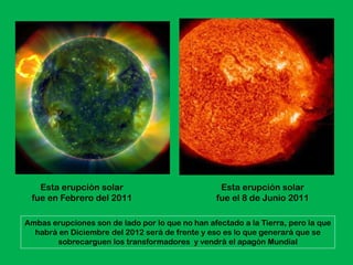 Esta erupción solar                             Esta erupción solar
 fue en Febrero del 2011                          fue el 8 de Junio 2011

Ambas erupciones son de lado por lo que no han afectado a la Tierra, pero la que
  habrá en Diciembre del 2012 será de frente y eso es lo que generará que se
       sobrecarguen los transformadores y vendrá el apagón Mundial
 