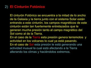 2) El Cinturón Fotónico

  El cinturón Fotónico se encuentra a la mitad de lo ancho
  de la Galaxia y la tierra junto con el sistema Solar están
  entrando a este cinturón, los campos magnéticos de este
  cinturón están tan fuertemente entrelazados que le
  generan mucha presión tanto al campo magnético del
  Sol como al de la Tierra.
  En el caso de la Tierra esta presión genera terremotos y
  actividad en los volcanes lo cual ya está pasando.
  En el caso de Sol esta presión le está generando una
  actividad inusual la cual está afectando a la Tierra
  alterando los climas y haciéndolos extremos.
 