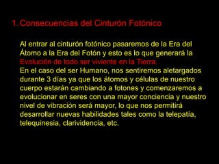 1. Consecuencias del Cinturón Fotónico

  Al entrar al cinturón fotónico pasaremos de la Era del
  Átomo a la Era del Fotón y esto es lo que generará la
  Evolución de todo ser viviente en la Tierra.
  En el caso del ser Humano, nos sentiremos aletargados
  durante 3 días ya que los átomos y células de nuestro
  cuerpo estarán cambiando a fotones y comenzaremos a
  evolucionar en seres con una mayor conciencia y nuestro
  nivel de vibración será mayor, lo que nos permitirá
  desarrollar nuevas habilidades tales como la telepatía,
  telequinesia, clarividencia, etc.
 