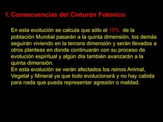 1. Consecuencias del Cinturón Fotónico

 En esta evolución se calcula que sólo el 15% de la
 población Mundial pasarán a la quinta dimensión, los demás
 seguirán viviendo en la tercera dimensión y serán llevados a
 otros planteas en donde continuarán con su proceso de
 evolución espiritual y algún día también avanzarán a la
 quinta dimensión.
 En esta evolución se verán afectados los reinos Animal,
 Vegetal y Mineral ya que todo evolucionará y no hay cabida
 para nada que pueda representar agresión o maldad.
 