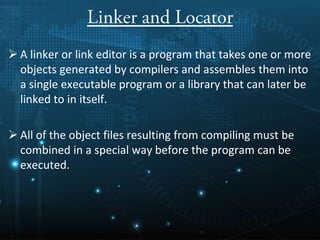 A linker or link editor is a program that takes one or more
objects generated by compilers and assembles them into
a single executable program or a library that can later be
linked to in itself.
 All of the object files resulting from compiling must be
combined in a special way before the program can be
executed.
 