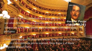 (1858-1924) 
• Giacondo Puccini compuso esta gran obra en 
sus años de vida entre la década del 20', y al 
fallecer en 1924 esta quedó para mostrarse como una obra 
póstuma. 
Giacomo Puccini 
(1858-1924) 
• Fue estrenada por el director Arturo Toscanini en La Scala en 
1926 e interpretada por la soprano Rosa Raisa y el tenor 
español Miguel Fleta. 
