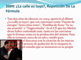 2004: ¿La calle es tuya?, Repetición De La
Fórmula
 Tras dos años de silencio, en 2004, apareció el álbum
 ¿La calle es tuya?, que con canciones como "Fuente de
 energía" Tanta tinta tonta", "Pastillas de freno "Ya no
 me acuerdo" o "Tragicomedia“ .Es el CD que los Muñoz
 dicen haber controlado más, tanto en las canciones
 que lo forman como en la producción del mismo. Para
 ello se tomaron cerca de un año y medio para
 compaginar el descanso con la creación de las nuevas
 canciones.El proceso de grabación de la maqueta la
 hicieron en un estudio que se montaron en su propia
 casa.
 