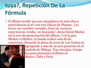 tuya?, Repetición De La
Fórmula
 El álbum vendió 302.000 ejemplares en siete días y
 entró directo al nº1 con tres Discos de Platino.. Las
 letras son también variadas, fruto de nuestras
 experiencias vividas, no buscadas”, decía David Muñoz
 en el acto de presentación del álbum. Con la gira
 Muñoz vs Muñoz, la banda realizó más de 60
 conciertos, llenando la plaza de toros de Las Ventas en
 Madrid y congregando a más de 30.000 personas en el
 estadio La Rosaleda de Málaga. Tras esta gira, Estopa
 viajó a América para presentar el álbum en
 Argentina, México, Chile y Perú.
 