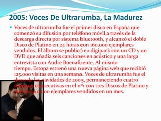 2005: Voces De Ultrarumba, La Madurez
 Voces de ultrarumba fue el primer disco en España que
  comenzó su difusión por teléfono móvil,a través de la
  descarga directa por sistema bluetooth, y alcanzó el doble
  Disco de Platino en 24 horas con 160.000 ejemplares
  vendidos. El álbum se publicó en digipack con un CD y un
  DVD que añadía seis canciones en acústico y una larga
  entrevista con Andre Buenafuente. Al mismo
  tiempo, Estopa estrenó una nueva página web que recibió
  125.000 visitas en una semana. Voces de ultrarumba fue el
  disco de las navidades de 2005, permaneciendo cuatro
  semanas consecutivas en el nº1 con tres Discos de Platino y
  más de 240.000 ejemplares vendidos en un mes.
 