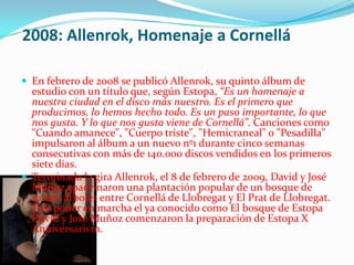 2008: Allenrok, Homenaje a Cornellá

 En febrero de 2008 se publicó Allenrok, su quinto álbum de
  estudio con un título que, según Estopa, “Es un homenaje a
  nuestra ciudad en el disco más nuestro. Es el primero que
  producimos, lo hemos hecho todo. Es un paso importante, lo que
  nos gusta. Y lo que nos gusta viene de Cornellá”. Canciones como
  "Cuando amanece", "Cuerpo triste", "Hemicraneal" o "Pesadilla"
  impulsaron al álbum a un nuevo nº1 durante cinco semanas
  consecutivas con más de 140.000 discos vendidos en los primeros
  siete días.
 Terminada la gira Allenrok, el 8 de febrero de 2009, David y José
  Muñoz apadrinaron una plantación popular de un bosque de
  10.000 árboles entre Cornellá de Llobregat y El Prat de Llobregat.
  Tras poner en marcha el ya conocido como El bosque de Estopa
  David y José Muñoz comenzaron la preparación de Estopa X
  Anniversarivm.
 